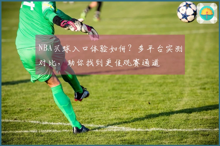 NBA买球入口体验如何？多平台实测对比，助你找到更佳观赛通道