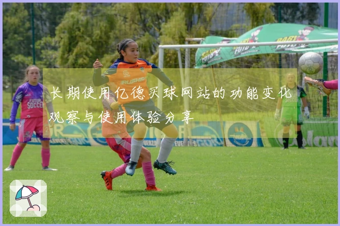 长期使用亿德买球网站的功能变化观察与使用体验分享