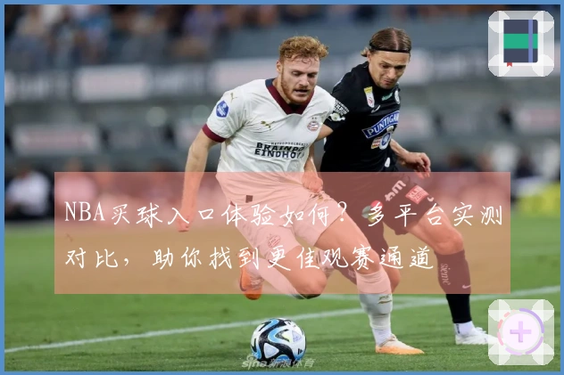 NBA买球入口体验如何？多平台实测对比，助你找到更佳观赛通道